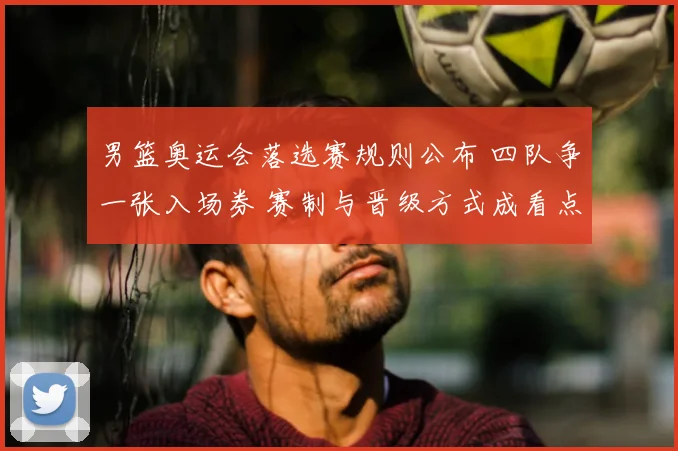 男篮奥运会落选赛规则公布 四队争一张入场券 赛制与晋级方式成看点