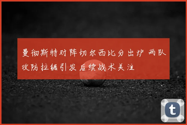 曼彻斯特对阵切尔西比分出炉 两队攻防拉锯引发后续战术关注