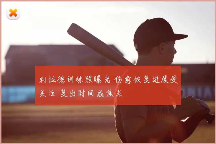 利拉德训练照曝光 伤愈恢复进展受关注 复出时间成焦点