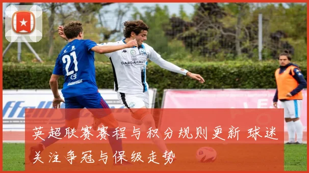 英超联赛赛程与积分规则更新 球迷关注争冠与保级走势