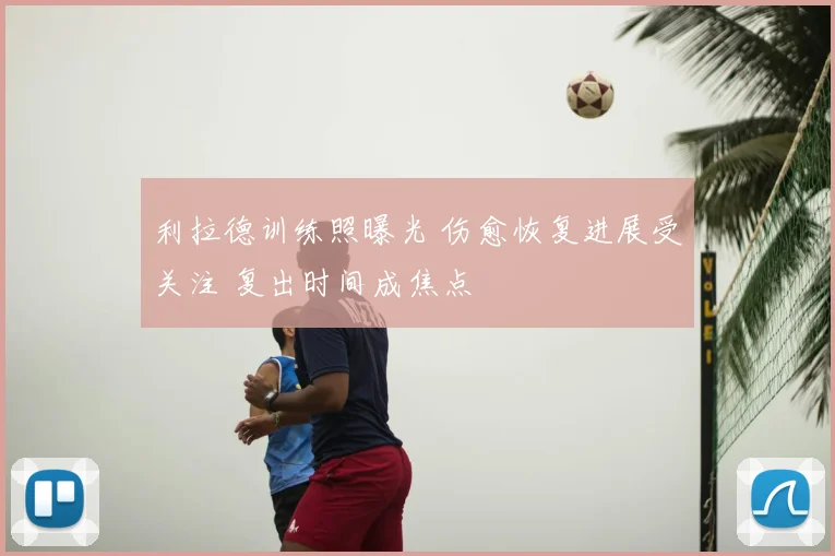 利拉德训练照曝光 伤愈恢复进展受关注 复出时间成焦点